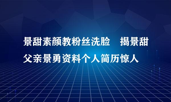 景甜素颜教粉丝洗脸 揭景甜父亲景勇资料个人简历惊人