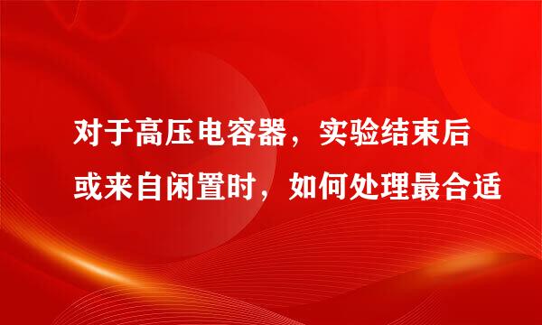 对于高压电容器，实验结束后或来自闲置时，如何处理最合适