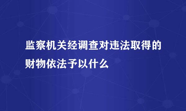 监察机关经调查对违法取得的财物依法予以什么