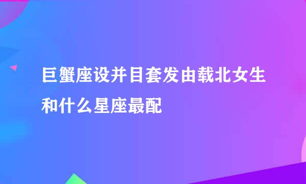 巨蟹座设并目套发由载北女生和什么星座最配