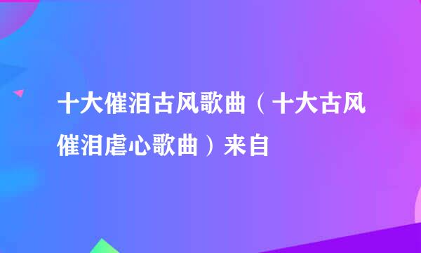 十大催泪古风歌曲（十大古风催泪虐心歌曲）来自