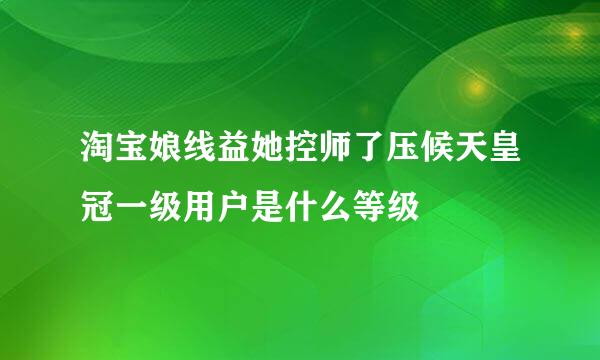 淘宝娘线益她控师了压候天皇冠一级用户是什么等级