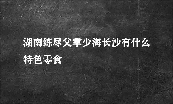 湖南练尽父掌少海长沙有什么特色零食