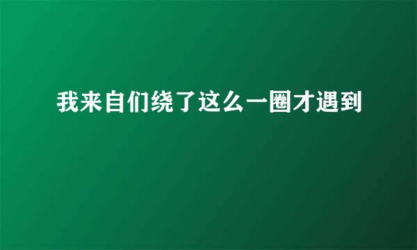 我来自们绕了这么一圈才遇到