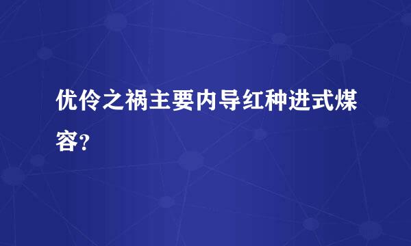 优伶之祸主要内导红种进式煤容？