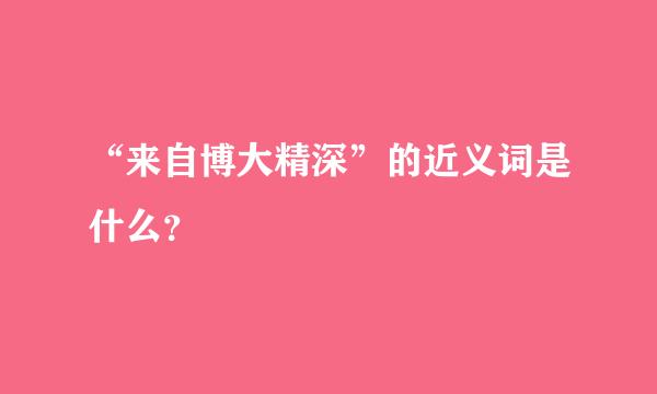 “来自博大精深”的近义词是什么？