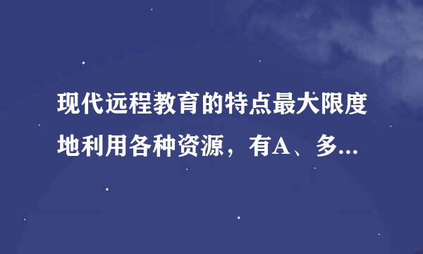 现代远程教育的特点最大限度地利用各种资源，有A、多媒体课件B、名校师资优势C、学校教室D、学术成果