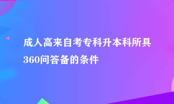 成人高来自考专科升本科所具360问答备的条件