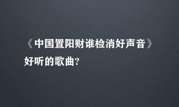 《中国置阳财谁检消好声音》好听的歌曲?