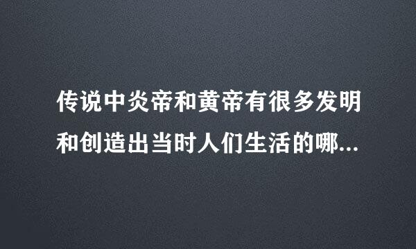 传说中炎帝和黄帝有很多发明和创造出当时人们生活的哪些变化你认为有关先民的传说是否有科学依据？