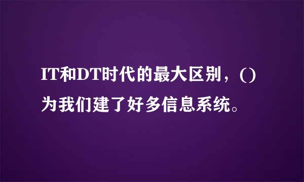 IT和DT时代的最大区别，()为我们建了好多信息系统。