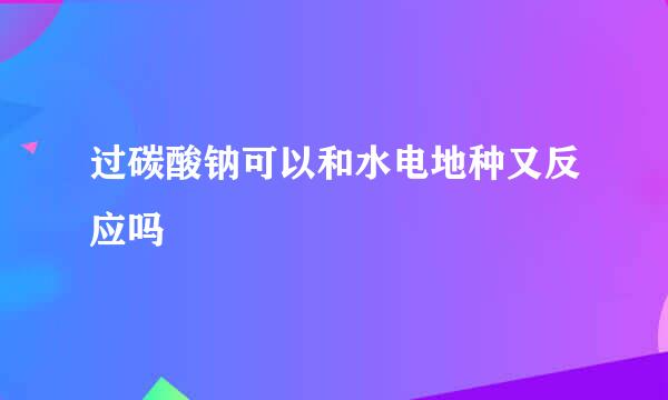 过碳酸钠可以和水电地种又反应吗