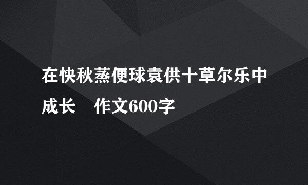 在快秋蒸便球袁供十草尔乐中成长 作文600字