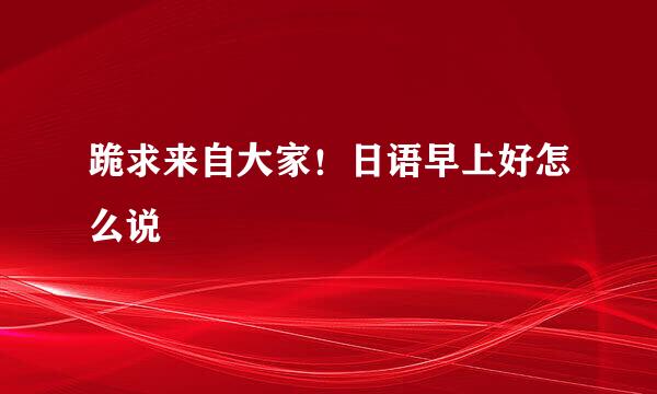 跪求来自大家！日语早上好怎么说