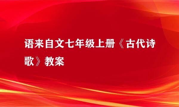 语来自文七年级上册《古代诗歌》教案