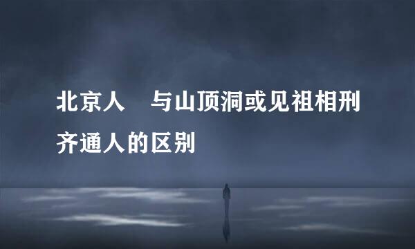 北京人 与山顶洞或见祖相刑齐通人的区别