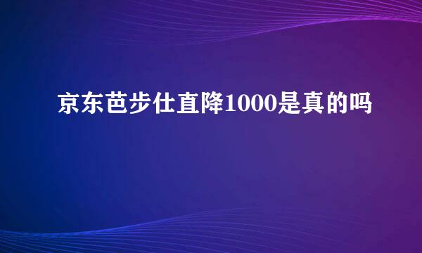 京东芭步仕直降1000是真的吗