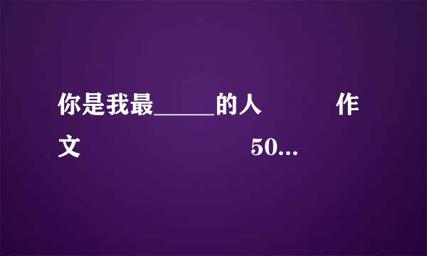 你是我最_____的人   作文       500字左右