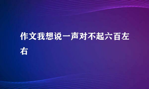 作文我想说一声对不起六百左右