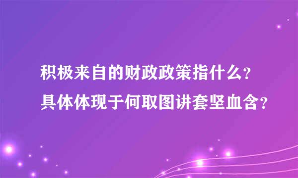 积极来自的财政政策指什么？具体体现于何取图讲套坚血含？