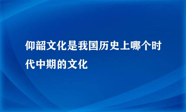 仰韶文化是我国历史上哪个时代中期的文化