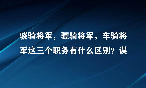 骁骑将军，骠骑将军，车骑将军这三个职务有什么区别？误