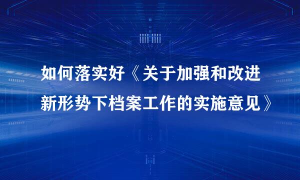 如何落实好《关于加强和改进新形势下档案工作的实施意见》