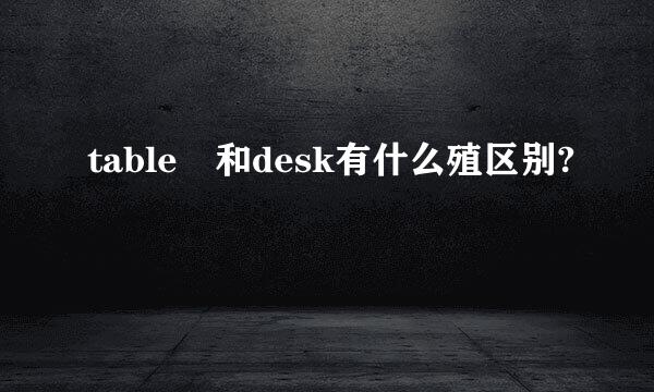 table 和desk有什么殖区别?