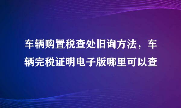 车辆购置税查处旧询方法，车辆完税证明电子版哪里可以查