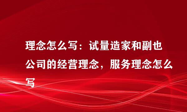 理念怎么写：试量造家和副也公司的经营理念，服务理念怎么写