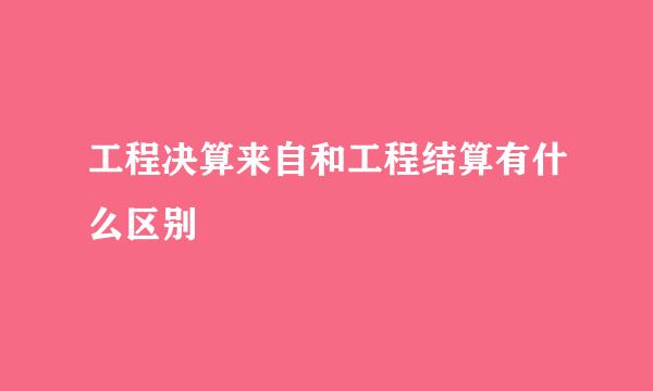 工程决算来自和工程结算有什么区别