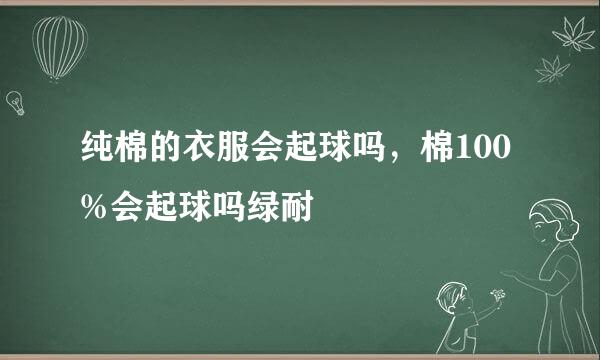 纯棉的衣服会起球吗，棉100%会起球吗绿耐