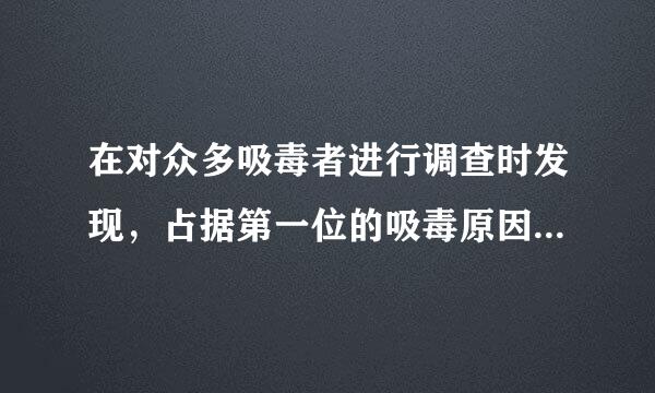 在对众多吸毒者进行调查时发现，占据第一位的吸毒原因是 。( )