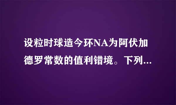 设粒时球造今环NA为阿伏加德罗常数的值利错境。下列说法正确的是