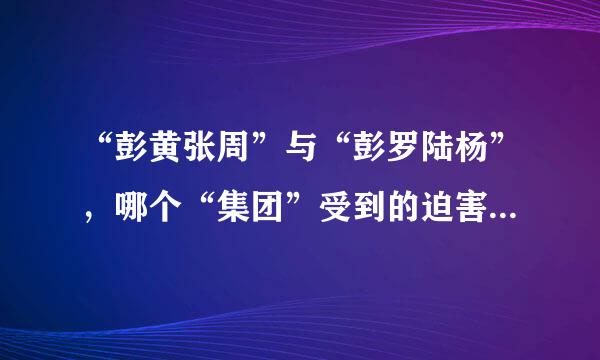 “彭黄张周”与“彭罗陆杨”，哪个“集团”受到的迫害更大?为什么