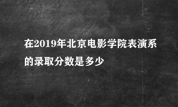 在2019年北京电影学院表演系的录取分数是多少