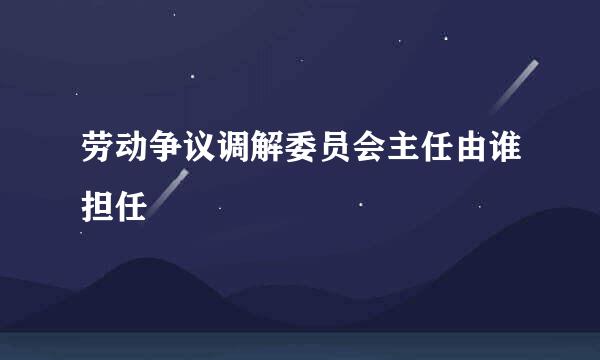 劳动争议调解委员会主任由谁担任