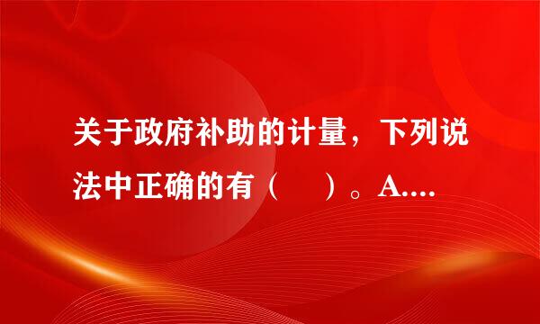 关于政府补助的计量，下列说法中正确的有（ ）。A. 政府补助为货币性资产的，应当按照收到或应收的金额计算B. 政府补助企比北晶思为...