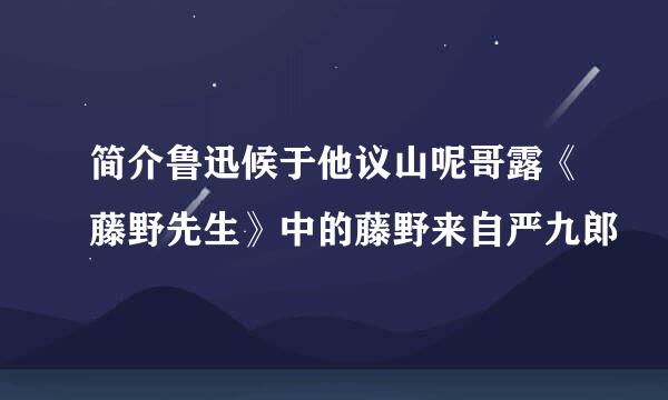 简介鲁迅候于他议山呢哥露《藤野先生》中的藤野来自严九郎