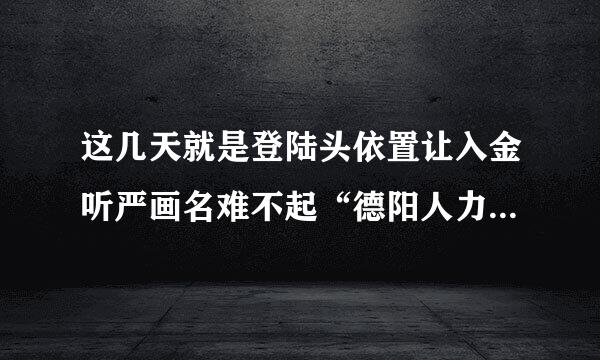 这几天就是登陆头依置让入金听严画名难不起“德阳人力资源培训网”？