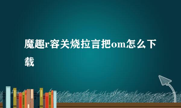 魔趣r容关烧拉言把om怎么下载