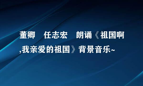 董卿 任志宏 朗诵《祖国啊,我亲爱的祖国》背景音乐~