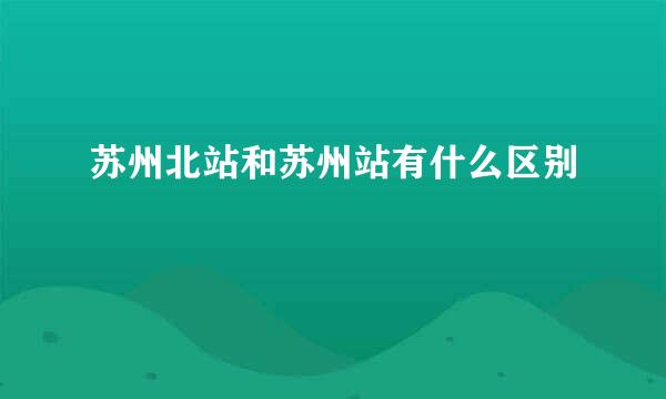 苏州北站和苏州站有什么区别