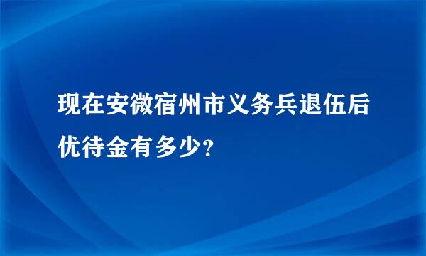 现在安微宿州市义务兵退伍后优待金有多少？