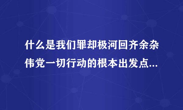 什么是我们罪却极河回齐余杂伟党一切行动的根本出发点和落脚点