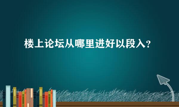 楼上论坛从哪里进好以段入？