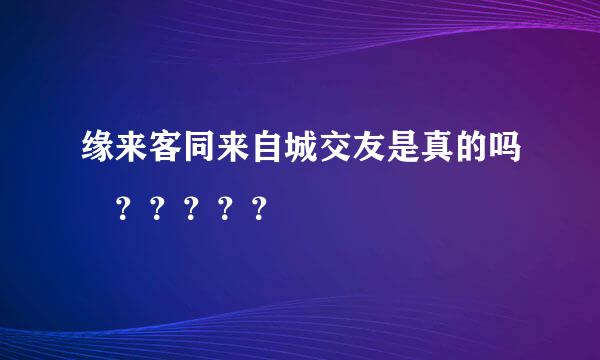 缘来客同来自城交友是真的吗 ？？？？？