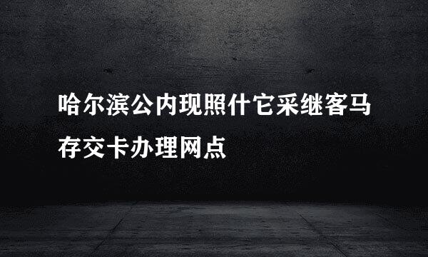 哈尔滨公内现照什它采继客马存交卡办理网点