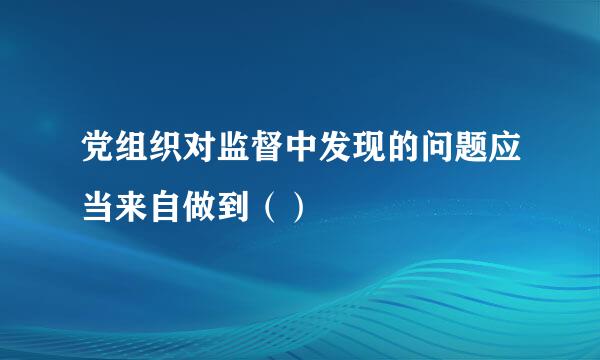 党组织对监督中发现的问题应当来自做到（）