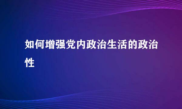 如何增强党内政治生活的政治性